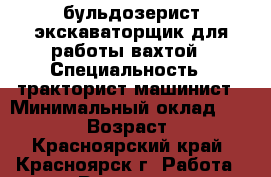 бульдозерист экскаваторщик для работы вахтой › Специальность ­ тракторист-машинист › Минимальный оклад ­ 70 000 › Возраст ­ 39 - Красноярский край, Красноярск г. Работа » Резюме   . Красноярский край,Красноярск г.